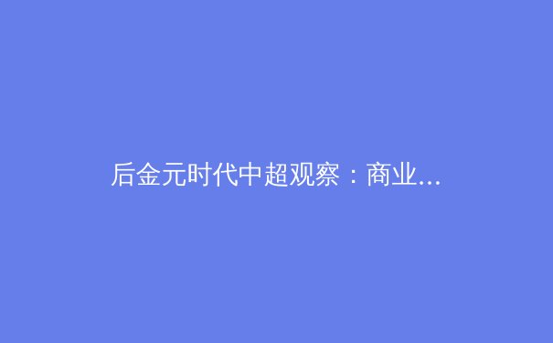 后金元时代中超观察：商业价值重塑，竞技内核如何回归？